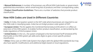 5
• Manual References: A number of businesses use official HSN Code books or government-
published documentation, which entail long lists of products and their corresponding codes.
• Product Classification Guidelines: There are a number of websites that provide product
classification.
How HSN Codes are Used in Different Countries
• India: In India, the taxation system is the GST code where businesses are required to use
the HSN code in classifying taxes. India has an 8-digit product code system of GST.
• European Union: The EU applies the Combined Nomenclature (CN) which is in effect an
extension of the HSN system. It enables further product classification, as demanded by the
trade regulations of the European Union.
• United States: In the U.S., the system employed is the Harmonized Tariff Schedule (HTS)
that builds on the HSN system yet adds extra digits to give a more specific product
classification.
• China: China uses an HSN Code System that aligns with the global HSN standards but may
also have specific modifications and additional digits based on local regulations.
 