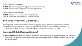 7
• HSN Code for Chemicals:
1.3003 - Medicaments (excluding veterinary medicaments)
2.3808 - Insecticides, fungicides, and similar products
• HSN Code for Electronics:
1.8528 - Reception apparatus for radio-telephony
2.8473 - Parts and accessories for office machines
HSN Code for Services (Under GST)
Although HSN codes are normally applied to physical goods, a similar system exists in some
countries to apply to services, called SAC (Services Accounting Code) under GST in India. The
purpose of this system is to code services like goods that are coded under HSN.
How to Use HSN Code Effectively in Business?
• Accurate Classification: You should make sure that you classify your products properly with the
HSN code. The wrong classification may result in wrong taxation or wrong customs, and this will
attract penalties.
 
