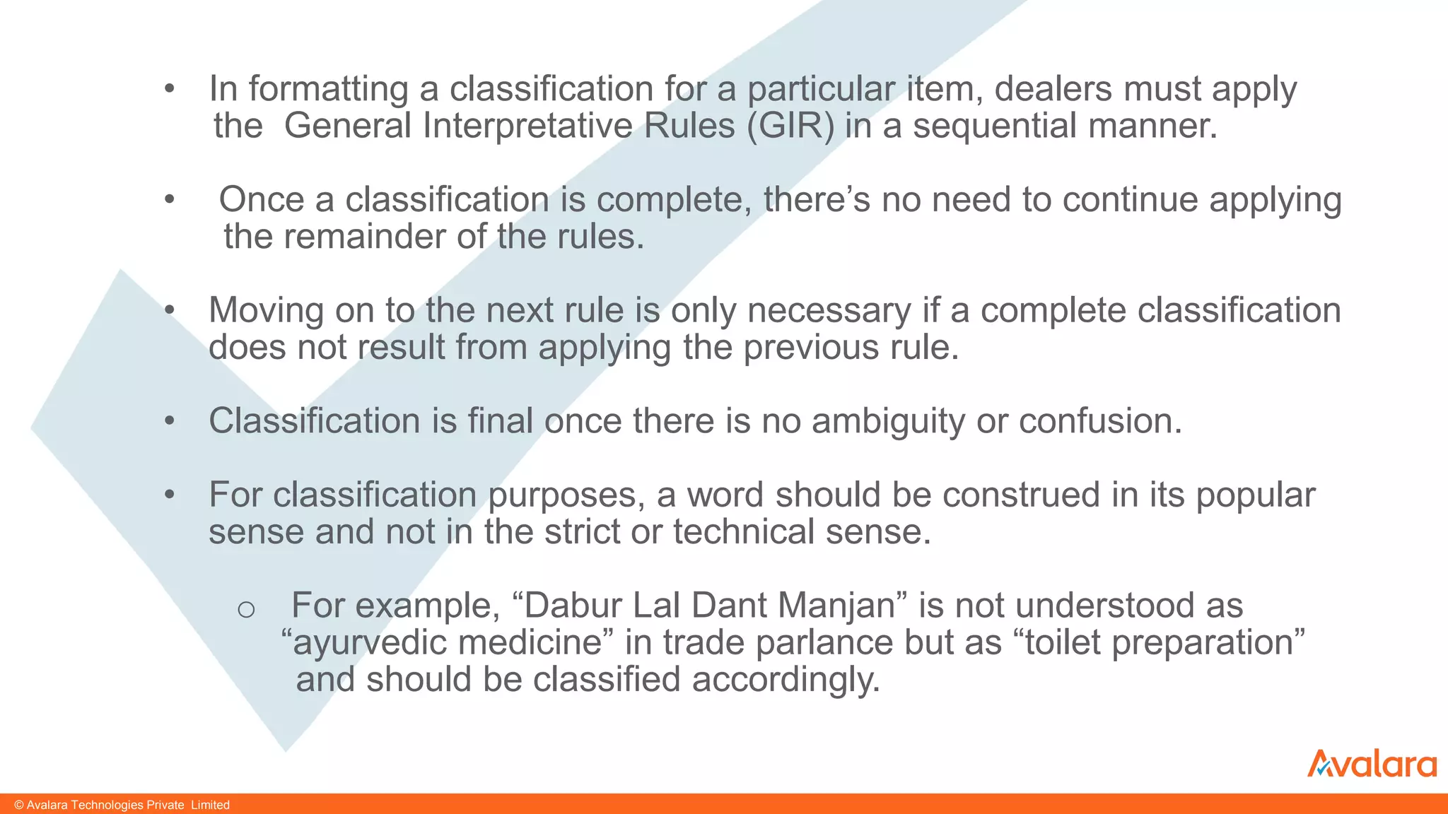 © CONFIDENTIAL & PROPRIETARY© CONFIDENTIAL & PROPRIETARY
• In formatting a classification for a particular item, dealers must apply
the General Interpretative Rules (GIR) in a sequential manner.
• Once a classification is complete, there’s no need to continue applying
the remainder of the rules.
• Moving on to the next rule is only necessary if a complete classification
does not result from applying the previous rule.
• Classification is final once there is no ambiguity or confusion.
• For classification purposes, a word should be construed in its popular
sense and not in the strict or technical sense.
o For example, “Dabur Lal Dant Manjan” is not understood as
“ayurvedic medicine” in trade parlance but as “toilet preparation”
and should be classified accordingly.
© Avalara Technologies Private Limited
 