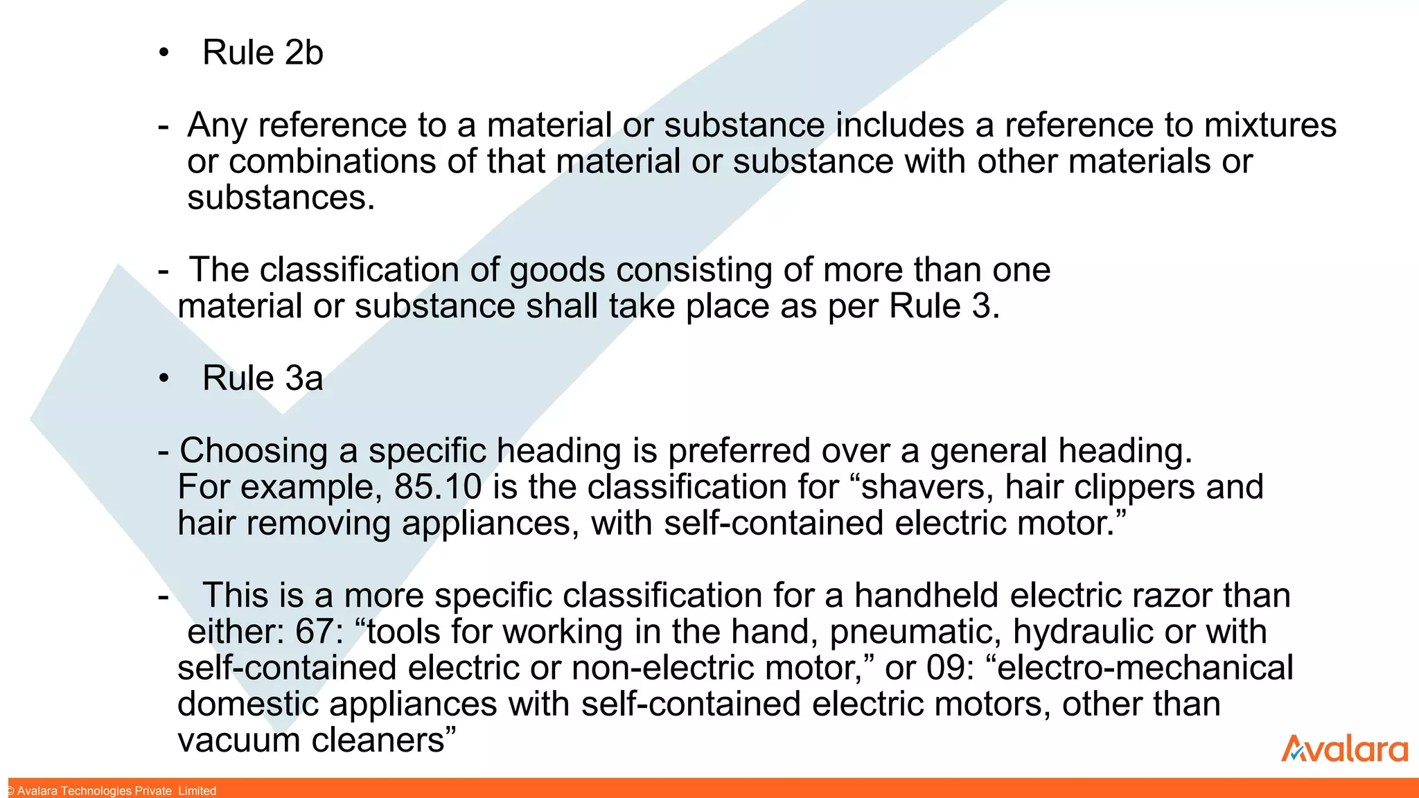 © CONFIDENTIAL & PROPRIETARY© CONFIDENTIAL & PROPRIETARY© Avalara Technologies Private Limited
• Rule 2b
- Any reference to a material or substance includes a reference to mixtures
or combinations of that material or substance with other materials or
substances.
- The classification of goods consisting of more than one
material or substance shall take place as per Rule 3.
• Rule 3a
- Choosing a specific heading is preferred over a general heading.
For example, 85.10 is the classification for “shavers, hair clippers and
hair removing appliances, with self-contained electric motor.”
- This is a more specific classification for a handheld electric razor than
either: 67: “tools for working in the hand, pneumatic, hydraulic or with
self-contained electric or non-electric motor,” or 09: “electro-mechanical
domestic appliances with self-contained electric motors, other than
vacuum cleaners”
 