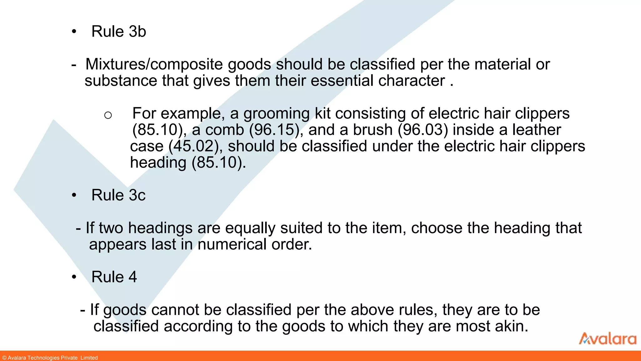 © Avalara Technologies Private Limited
• Rule 3b
- Mixtures/composite goods should be classified per the material or
substance that gives them their essential character .
o For example, a grooming kit consisting of electric hair clippers
(85.10), a comb (96.15), and a brush (96.03) inside a leather
case (45.02), should be classified under the electric hair clippers
heading (85.10).
• Rule 3c
- If two headings are equally suited to the item, choose the heading that
appears last in numerical order.
• Rule 4
- If goods cannot be classified per the above rules, they are to be
classified according to the goods to which they are most akin.
 