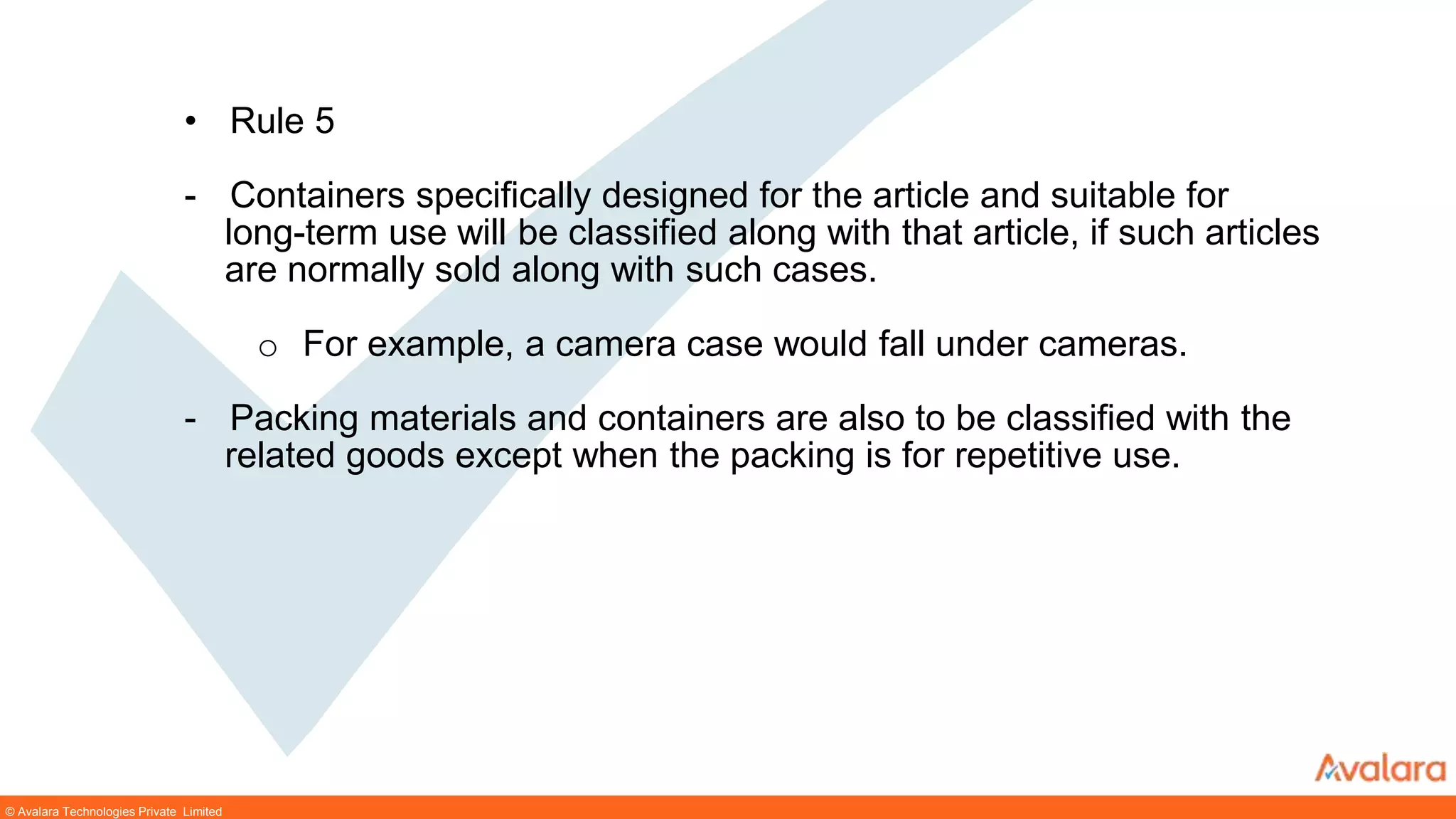 © Avalara Technologies Private Limited
• Rule 5
- Containers specifically designed for the article and suitable for
long-term use will be classified along with that article, if such articles
are normally sold along with such cases.
o For example, a camera case would fall under cameras.
- Packing materials and containers are also to be classified with the
related goods except when the packing is for repetitive use.
 