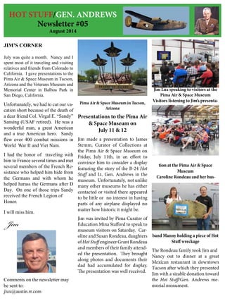 HOT STUFF/GEN. ANDREWS
Newsletter #05
August 2014
JIM’S CORNER
July was quite a month. Nancy and I
spent most of it traveling and visiting
relatives and friends from Colorado to
California. I gave presentations to the
Pima Air & Space Museum in Tucson,
Arizona and the Veterans Museum and
Memorial Center in Balboa Park in
San Diego, California.
Unfortunately, we had to cut our va-
cation short because of the death of
a dear friend Col. Virgal E. “Sandy”
Sansing (USAF retired). He was a
wonderful man, a great American
and a true American hero. Sandy
flew over 400 combat missions in
World War II and Viet Nam.
I had the honor of traveling with
him to France several times and met
several members of the French Re-
sistance who helped him hide from
the Germans and with whom he
helped harass the Germans after D
Day. On one of those trips Sandy
received the French Legion of
Honor.
I will miss him.
Jim
Comments on the newsletter may
be sent to:
jlux@austin.rr.com
Pima Air & Space Museum in Tucson,
Arizona
Presentations to the Pima Air
& Space Museum on
July 11 & 12
Jim made a presentation to James
Stemm, Curator of Collections at
the Pima Air & Space Museum on
Friday, July 11th, in an effort to
convince him to consider a display
featuring the story of the B-24 Hot
Stuff and Lt. Gen. Andrews in the
museum. Unfortunately, not unlike
many other museums he has either
contacted or visited there appeared
to be little or no interest in having
parts of any airplane displayed no
matter how historic it might be.
Jim was invited by Pima Curator of
Education Mina Stafford to speak to
museum visitors on Saturday. Car-
oline and Susan Rondeau, daughters
of Hot Stuff engineer Grant Rondeau
and members of their family attend-
ed the presentation. They brought
along photos and documents their
dad had accumulated for display.
The presentation was well received.
Jim Lux speaking to visitors at the
Pima Air & Space Museum
Visitors listening to Jim’s presenta-
tion at the Pima Air & Space
Museum
Caroline Rondeau and her hus-
band Manny holding a piece of Hot
Stuff wreckage
The Rondeau family took Jim and
Nancy out to dinner at a great
Mexican restaurant in downtown
Tucson after which they presented
Jim with a sizable donation toward
the Hot Stuff/Gen. Andrews me-
morial monument.
 