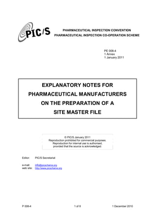 P 008-4 1 of 8 1 December 2010
PHARMACEUTICAL INSPECTION CONVENTION
PHARMACEUTICAL INSPECTION CO-OPERATION SCHEME
PE 008-4
1 Annex
1 January 2011
EXPLANATORY NOTES FOR
PHARMACEUTICAL MANUFACTURERS
ON THE PREPARATION OF A
SITE MASTER FILE
© PIC/S January 2011
Reproduction prohibited for commercial purposes.
Reproduction for internal use is authorised,
provided that the source is acknowledged.
Editor: PIC/S Secretariat
e-mail: info@picscheme.org
web site: http://www.picscheme.org
 