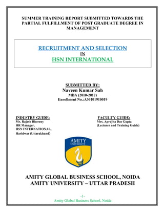 SUMMER TRAINING REPORT SUBMITTED TOWARDS THE PARTIAL FULFILLMENT OF POST GRADUATE DEGREE IN<br />MANAGEMENT<br />RECRUITMENT AND SELECTION<br />IN<br />HSN INTERNATIONAL<br />SUBMITTED BY:<br />Naveen Kumar Sah<br />MBA (2010-2012) <br />Enrollment No.:A30101910019<br />INDUSTRY GUIDE:     FACULTY GUIDE:<br />Mr. Rajesh Bhoreny                 Mrs. Aprajita Das Gupta<br />HR Manager,                 (Lecturer and Training Guide)<br />HSN INTERNATIONAL,<br />2327910274955Haridwar (Uttarakhand)<br />AMITY GLOBAL BUSINESS SCHOOL, NOIDA<br />AMITY UNIVERSITY – UTTAR PRADESH<br />DECLARATION<br />I hereby declare that the project title “ RECRUITMENT AND SELECTION IN HSN INTERNATIONAL ” submitted by me, under the guidance of Mr. Rajesh Bhoreny, in partial fulfillment of the requirement for the award of “Master of Business Administration of Amity Global Business School, Noida” is the original work of mine and no part of this report has been submitted earlier to any university or institution for the award of any other Degree, Diploma, Fellowship or any titles and the work has not been published in any Journal, Magazine, Periodicals or Newspaper as an article or research paper.<br />      Place: HSN INTERNATIONAL,                                                         NAME: <br />                  HARIDWAR                       NAVEEN KUMAR SAH<br />      Date:  14/08/11<br />PREFACE<br />This project report is the result of training. Internship is an integral part of the MBA course, which the student has to undergo and it aims at providing a firsthand experience of the industry to the students. This practical experience helps the students to view the real business world closely, which in turn widely influences their concepts and perceptions about the corporate world. <br />This Project work has helped me understand the practical aspect in the corporate world and correlate the theoretical concepts better. I was really fortunate for getting an opportunity to have this learning experience with HSN INTERNATIONAL. <br />The project assigned to me was Recruitment and Selection and it required an extensive study to gather the information. It provided me a great deal of exposure and I found practical application of various concepts more Interesting than the theoretical learning.<br />ACKNOWLEDGEMENT<br />I express my sincere gratitude to my industry guide Mr. Rajesh Bhoreny, HR Manager, HSN International, for his able guidance, continuous support and cooperation throughout my project, without which the present work would not have been possible.<br />I would also like to thank the entire team of HR Department of the company, for the constant support and help in the successful completion of my project.<br />Also, I am thankful to my faculty guide Prof. Aprajita Das Gupta of my institute, for her continued guidance and invaluable encouragement.<br />         (Naveen Kumar Sah)<br />  <br /> TABLE OF CONTENTS<br /> <br />  Chapter No.                   Subject        Page No.<br />        1.0         Executive Summary                                                    6  <br />        2.0Industrial Profile                                                          8<br />        3.0                       Company Profile                                                         11<br />,[object Object]