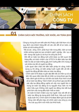 15
VITECH COMPANY
Công ty chúng tôi cam kết tuân thủ Pháp Luật Việt Nam và các
quy định của khách hàng đối với các vấn đề về an toàn, sức
khỏe và môi trường (EHS).
Tất cả các công trình phải thực hiện trong điều kiện an toàn
nhằm phòng ngừa tai nạn và bệnh nghề nghiệp, liên tục cải
tiến trong việc quản lý và thực thi công tác EHS.
Vấn đề an toàn lao động luôn phải được ưu tiên quan tâm
hàng đầu và trách nhiệm của VITECH là đảm bảo tạo điều
kiện là việc an toàn không gây ảnh hưởng đến tính mạng và
sức khỏe của tất cả người lao động.
Luôn quan tâm chặt chẽ đến biện pháp thi công, thiết bị
dụng cụ thi công, có biện pháp huấn luyện đối với tất cả
người lào động để đảm bảo an toàn lao động.
Chính sách EHS được truyền đạt đến tất cả nhân sự và các
bên liên quan đảm bảo tất cả nhân sự cùng tham gia thực
hiện, đánh giá và liên tục cải tiến các bước thực hành chuẩn
về an toàn lao động. Trách nhiệm và sự tham gia của tất cả
các cấp lao động đồng nghĩa với việc mọi người làm chủ
trong an toàn lao động và tự nguyện thực hiện nó một
cách hiệu quả. Không một người lao động nào bắt buộc
phải làm việc trong điều kiện mất an toàn.
An toàn là trách nhiệm của mọi người. Các vấn đề về an
toàn lao động áp dụng phải thiết thực, hiệu quả và bắt
buộc tuân thủ. Chính sách EHS được đánh giá và cải tiến
hàng năm để phù hợp với chính sách của công ty cũng
như các quy định mới nhất của Nhà Nước.
CHÍNH SÁCH
CÔNG TY
CHÍNH SÁCH MÔI TRƯỜNG, SỨC KHỎE, AN TOÀN (EHS)
01
 