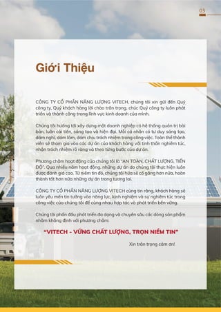 03
Giới Thiệu
CÔNG TY CỔ PHẦN NĂNG LƯỢNG VITECH, chúng tôi xin gửi đến Quý
công ty, Quý khách hàng lời chào trân trọng, chúc Quý công ty luôn phát
triển và thành công trong lĩnh vực kinh doanh của mình.
Chúng tôi hướng tới xây dựng một doanh nghiệp có hệ thống quản trị bài
bản, luôn cải tiến, sáng tạo và hiện đại. Mỗi cá nhân có tư duy sáng tạo,
dám nghĩ, dám làm, dám chịu trách nhiệm trong công việc. Toàn thể thành
viên sẽ tham gia vào các dự án của khách hàng với tinh thần nghiêm túc,
nhận trách nhiệm rõ ràng và theo từng bước của dự án.
Phương châm hoạt động của chúng tôi là “AN TOÀN, CHẤT LƯỢNG, TIẾN
ĐỘ”. Qua nhiều năm hoạt động, những dự án do chúng tôi thực hiện luôn
được đánh giá cao. Từ niềm tin đó, chúng tôi hứa sẽ cố gắng hơn nữa, hoàn
thành tốt hơn nữa những dự án trong tương lai.
CÔNG TY CỔ PHẦN NĂNG LƯỢNG VITECH cũng tin rằng, khách hàng sẽ
luôn yêu mến tin tưởng vào năng lực, kinh nghiệm và sự nghiêm túc trong
công việc của chúng tôi để cùng nhau hợp tác và phát triển bền vững.
Chúng tôi phấn đấu phát triển đa dạng và chuyên sâu các dòng sản phẩm
nhằm khẳng định với phương châm:
“VITECH - VỮNG CHẤT LƯỢNG, TRỌN NIỀM TIN”
Xin trân trọng cảm ơn!
 