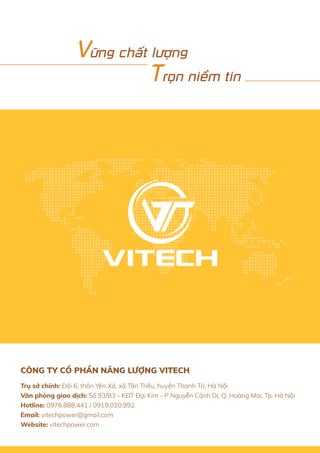 Trụ sở chính: Đội 6, thôn Yên Xá, xã Tân Triều, huyện Thanh Trì, Hà Nội
Văn phòng giao dịch: Số 93/B3 - KĐT Đại Kim - P Nguyễn Cảnh Dị, Q. Hoàng Mai, Tp. Hà Nội
Hotline: 0976.888.441 / 0919.020.992
Email: vitechpower@gmail.com
Website: vitechpower.com
CÔNG TY CỔ PHẦN NĂNG LƯỢNG VITECH
Vững chất lượng
Trọn niềm tin
 