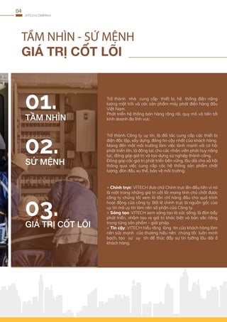 TẦM NHÌN - SỨ MỆNH
GIÁ TRỊ CỐT LÕI
VITECH COMPANY
04
Trở thành nhà cung cấp thiết bị, hệ thống điện năng
lượng mặt trời và các sản phẩm máy phát điện hàng đầu
Việt Nam.
Phát triển hệ thống bán hàng rộng rãi, quy mô và tiến tới
kinh doanh đa lĩnh vực.
TẦM NHÌN
Trở thành Công ty uy tín, là đối tác cung cấp các thiết bị
điện độc lập, xây dựng, đáng tin cậy nhất của khách hàng.
Mang đến một môi trường làm việc lành mạnh với cơ hội
phát triển lớn, là động lực cho các nhân viên phát huy năng
lực, đóng góp giá trị và tạo dựng sự nghiệp thành công.
Đóng góp các giá trị phát triển bền vững, lâu dài cho xã hội
thông qua việc cung cấp các hệ thống sản phẩm chất
lượng, đón đầu xu thế, bảo vệ môi trường.
SỨ MỆNH
GIÁ TRỊ CỐT LÕI
+ Chính trực: VITECH đưa chữ Chính trực lên đầu tiên vì nó
là một trong những giá trị cốt lõi mang tính chủ chốt được
công ty chúng tôi xem là tôn chỉ hàng đầu cho quá trình
hoạt động của công ty. Bởi lẽ chính trực là nguồn gốc của
uy tín mà uy tín làm nên số phận của Công ty.
+ Sáng tạo: VITECH xem sáng tạo là sức sống, là đòn bẩy
phát triển, nhằm tạo ra giá trị khác biệt và bản sắc riêng
trong từng sản phẩm – giải pháp.
+ Tin cậy: VITECH hiểu rằng lòng tin của khách hàng làm
nên sức mạnh của thương hiệu nên chúng tôi luôn minh
bạch, tạo sự uy tín để thúc đẩy sự tin tưởng lâu dài ở
khách hàng.
 