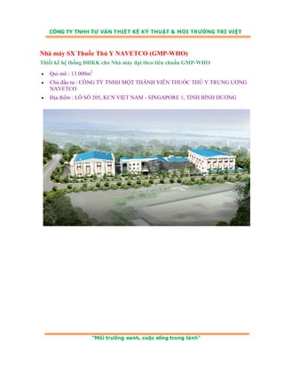 Nhà máy SX Thuốc Thú Y NAVETCO (GMP-WHO) 
Thiết kế hệ thống ĐHKK cho Nhà máy đạt theo tiêu chuẩn GMP-WHO 
• Qui mô : 13.000m2 
• Chủ đầu tư : CÔNG TY TNHH MỘT THÀNH VIÊN THUỐC THÚ Y TRUNG ƯƠNG 
NAVETCO 
• Địa điểm : LÔ SỐ 205, KCN VIỆT NAM - SINGAPORE 1, TỈNH BÌNH DƯƠNG 
 