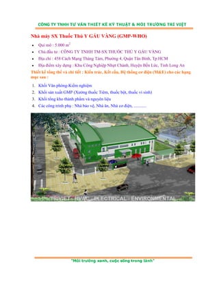 Nhà máy SX Thuốc Thú Y GẤU VÀNG (GMP-WHO) 
• Qui mô : 5.000 m2 
• Chủ đầu tư : CÔNG TY TNHH TM-SX THUỐC THÚ Y GẤU VÀNG 
• Địa chỉ : 458 Cách Mạng Tháng Tám, Phường 4, Quận Tân Bình, Tp.HCM 
• Địa điểm xây dựng : Khu Công Nghiệp Nhựt Chánh, Huyện Bến Lức, Tỉnh Long An 
Thiết kế tổng thể và chi tiết : Kiến trúc, Kết cấu, Hệ thống cơ điện (M&E) cho các hạng 
mục sau : 
1. Khối Văn phòng-Kiểm nghiệm 
2. Khối sản xuất GMP (Xưởng thuốc Tiêm, thuốc bột, thuốc vi sinh) 
3. Khối tổng kho thành phẩm và nguyên liệu 
4. Các công trình phụ : Nhà bảo vệ, Nhà ăn, Nhà cơ điện, ............ 
 