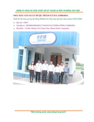 NHÀ MÁY SẢN XUẤT DƯỢC PHẨM P.P.M CAMBODIA 
Thiết kế thi công cải tạo hệ thống ĐHKK cho Nhà máy đạt theo tiêu chuẩn GMP-WHO 
• Qui mô : 850m2 
• Chủ đầu tư : PHARMAPRODUCT MANUFACTURING (PPM) CAMBODIA 
• Địa điểm : 138 Bis, Đường 110, Chom Chao, Phnom Penh, Campuchia 
 
