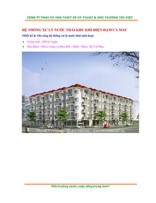 HỆ THỐNG XỬ LÝ NƯỚC THẢI KHU KHÍ-ĐIỆN-ĐẠM CÀ MAU 
Thiết kế & Thi công hệ thống xử lý nước thải sinh hoạt 
• Công suất : 600 m3/ngày 
• Địa điểm : Nhà ở công vụ Khu Khí - Điện - Đạm, Tp. Cà Mau 
 