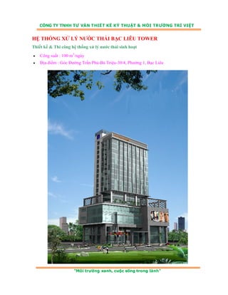 HỆ THỐNG XỬ LÝ NƯỚC THẢI BẠC LIÊU TOWER 
Thiết kế & Thi công hệ thống xử lý nước thải sinh hoạt 
• Công suất : 100 m3/ngày 
• Địa điểm : Góc Đường Trần Phú-Bà Triệu-30/4, Phường 1, Bạc Liêu 
 