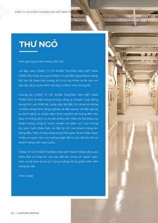 CÔNG TY CỔ PHẦN THƯƠNG MẠI VIỆT NAM TOÀN CẦU
COMPANY PROFILE
02
THƯ NGỎ
Kính gửi Quý khách hàng, Đối tác!
Lời đầu tiên, CÔNG TY CỔ PHẦN THƯƠNG MẠI VIỆT NAM
TOÀN CẦU (hay còn gọi là VNG) xin gửi đến Quý khách hàng,
Đối tác lời chào trân trọng, lời chúc sức khỏe và lời cảm ơn
sâu sắc về sự quan tâm mà Quý vị dành cho chúng tôi.
Chúng tôi, CÔNG TY CỔ PHẦN THƯƠNG MẠI VIỆT NAM
TOÀN CẦU là một trong những công ty chuyên hoạt động
trong lĩnh vực thiết kế, cung cấp, lắp đặt, thi công hệ thống
cơ điện công trình công nghiệp và dân dụng. Với đội ngũ kỹ
sư lành nghề có nhiều năm kinh nghiệm sẽ mang đến cho
Quý vị những dịch vụ và sản phẩm tốt nhất. Sự hài lòng của
khách hàng cũng là “trách nhiệm và niềm vui” của chúng
tôi, luôn luôn thấu hiểu và đặt lợi ích của khách hàng lên
hàng đầu. VNG mong rằng trong thời gian tới sẽ nhận được
nhiều sự quan tâm, tin tưởng tuyệt đối từ các đối tác lớn và
khách hàng trên toàn quốc.
CÔNG TY CỔ PHẦN THƯƠNG MẠI VIỆT NAM TOÀN CẦU luôn
chào đón sự hợp tác của các đối tác trong và ngoài nước,
trên cơ sở chia sẻ lợi ích cùng hướng tới sự phát triển bền
vững lâu dài.
Trân trọng!
 