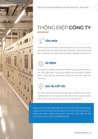 CÔNG TY CỔ PHẦN THƯƠNG MẠI VIỆT NAM TOÀN CẦU - 0971 118 557
COMPANY PROFILE 03
THÔNG ĐIỆP CÔNG TY
Công ty luôn tạo mọi điều kiện để mỗi cá nhân phát huy hết tiềm
năng của mình bằng cách khuyến khích sự tìm tòi, học hỏi và tin
tưởng giao phó những trọng trách cao hơn, phù hợp với khả
năng mà mỗi cá nhân có thể đảm trách.
TẦM NHÌN
Với kế hoạch, định hướng chiến lược phát triển của Công ty trong
giai đoạn phát triển, VNG phấn đấu trở thành một trong những
đơn vị thiết kế, thi công hệ thống cơ điện hàng đầu tại Việt Nam.
SỨ MỆNH
Chúng tôi mang đến cho khách hàng những sản phẩm, dịch vụ
tốt nhất, góp phần mang lại sự thành công cho doanh nghiệp.
Định hướng, đào tạo và tạo môi trường làm việc thân thiện cho
nhân viên.
GIÁ TRỊ CỐT LÕI
Tại VNG, chúng tôi tạo dựng nên một môi trường làm việc chuyên
nghiệp, thoải mái, mọi người làm việc với tinh thần tự giác và ý thức
trách nhiệm cao, thỏa sức sáng tạo, dám nghĩ dám làm.
 