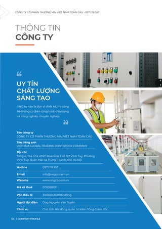 THÔNG TIN
CÔNG TY
Tên công ty
CÔNG TY CỔ PHẦN THƯƠNG MẠI VIỆT NAM TOÀN CẦU
Tên tiếng anh
VIETNAM GLOBAL TRADING JOINT STOCK COMPANY
Địa chỉ
Hotline 0971 118 557
Email info@vngco.com.vn
Website www.vngco.com.vn
Mã số thuế 0110268031
Vốn điều lệ 30.000.000.000 đồng
Người đại diện Ông Nguyễn Văn Tuyến
Chức vụ Chủ tịch Hội đồng quản trị kiêm Tổng Giám đốc
UY TÍN
CHẤT LƯỢNG
SÁNG TẠO
“
“
VNG tự hào là đơn vị thiết kế, thi công
hệ thống cơ điện công trình dân dụng
và công nghiệp chuyên nghiệp.
CÔNG TY CỔ PHẦN THƯƠNG MẠI VIỆT NAM TOÀN CẦU - 0971 118 557
COMPANY PROFILE
04
Tầng 4, Tòa nhà UDIC Riverside 1, số 122 Vĩnh Tuy, Phường
Vĩnh Tuy, Quận Hai Bà Trưng, Thành phố Hà Nội
 