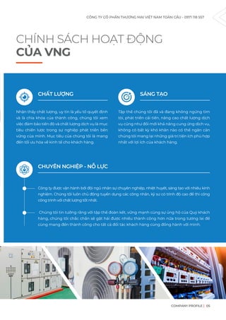 CHÍNH SÁCH HOẠT ĐỘNG
CỦA VNG
CHẤT LƯỢNG
Nhận thấy chất lượng, uy tín là yếu tố quyết định
và là chìa khóa của thành công, chúng tôi xem
việc đảm bảo tiến độ và chất lượng dịch vụ là mục
tiêu chiến lược trong sự nghiệp phát triển bền
vững của mình. Mục tiêu của chúng tôi là mang
đến tối ưu hóa về kinh tế cho khách hàng.
Công ty được vận hành bởi đội ngũ nhân sự chuyên nghiệp, nhiệt huyết, sáng tạo với nhiều kinh
nghiệm. Chúng tôi luôn chủ động tuyển dụng các công nhân, kỹ sư có trình độ cao để thi công
công trình với chất lượng tốt nhất.
Chúng tôi tin tưởng rằng với tập thể đoàn kết, vững mạnh cùng sự ủng hộ của Quý khách
hàng, chúng tôi chắc chắn sẽ gặt hái được nhiều thành công hơn nữa trong tương lai để
cùng mang đến thành công cho tất cả đối tác khách hàng cùng đồng hành với mình.
CHUYÊN NGHIỆP - NỖ LỰC
SÁNG TẠO
Tập thể chúng tôi đã và đang không ngừng tìm
tòi, phát triển cải tiến, nâng cao chất lượng dịch
vụ cũng như đổi mới khả năng cung ứng dịch vụ,
không có bất kỳ khó khăn nào có thể ngăn cản
chúng tôi mang lại những giá trị tiện ích phù hợp
nhất với lợi ích của khách hàng.
CÔNG TY CỔ PHẦN THƯƠNG MẠI VIỆT NAM TOÀN CẦU - 0971 118 557
COMPANY PROFILE 05
 
