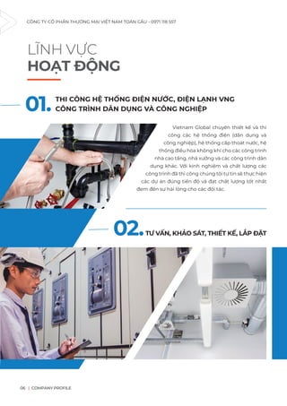 CÔNG TY CỔ PHẦN THƯƠNG MẠI VIỆT NAM TOÀN CẦU - 0971 118 557
COMPANY PROFILE
06
LĨNH VỰC
HOẠT ĐỘNG
Vietnam Global chuyên thiết kế và thi
công các hệ thống điện (dân dụng và
công nghiệp), hệ thống cấp thoát nước, hệ
thống điều hòa không khí cho các công trình
nhà cao tầng, nhà xưởng và các công trình dân
dụng khác. Với kinh nghiệm và chất lượng các
công trình đã thi công chúng tôi tự tin sẽ thực hiện
các dự án đúng tiến độ và đạt chất lượng tốt nhất
đem đến sự hài lòng cho các đối tác.
01. THI CÔNG HỆ THỐNG ĐIỆN NƯỚC, ĐIỆN LẠNH VNG
CÔNG TRÌNH DÂN DỤNG VÀ CÔNG NGHIỆP
02.TƯ VẤN, KHẢO SÁT, THIẾT KẾ, LẮP ĐẶT
 