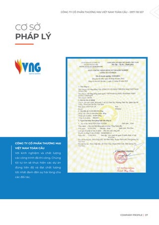 CÔNG TY CỔ PHẦN THƯƠNG MẠI VIỆT NAM TOÀN CẦU - 0971 118 557
COMPANY PROFILE 07
Với kinh nghiệm và chất lượng
các công trình đã thi công. Chúng
tôi tự tin sẽ thực hiện các dự án
đúng tiến độ và đạt chất lượng
tốt nhất đem đến sự hài lòng cho
các đối tác.
CƠ SỞ
PHÁP LÝ
CÔNG TY CỔ PHẦN THƯƠNG MẠI
VIỆT NAM TOÀN CẦU
 