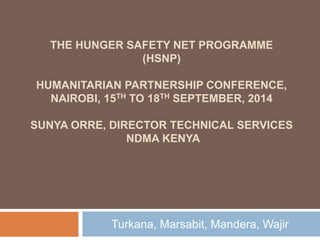 THE HUNGER SAFETY NET PROGRAMME 
(HSNP) 
HUMANITARIAN PARTNERSHIP CONFERENCE, 
NAIROBI, 15TH TO 18TH SEPTEMBER, 2014 
SUNYA ORRE, DIRECTOR TECHNICAL SERVICES 
NDMA KENYA 
Turkana, Marsabit, Mandera, Wajir 
 
