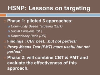 HSNP: Lessons on targeting 
 Phase 1: piloted 3 approaches: 
 Community Based Targeting (CBT) 
 Social Pensions (SP) 
 Dependency Ratio (DR) 
 Findings : CBT best…but not perfect! 
 Proxy Means Test (PMT) more useful but not 
perfect! 
 Phase 2: will combine CBT & PMT and 
evaluate the effectiveness of this 
approach. 
 