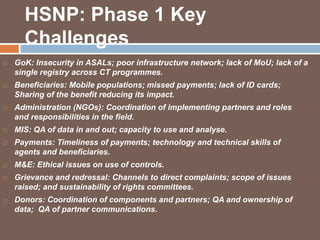 HSNP: Phase 1 Key 
Challenges 
 GoK: Insecurity in ASALs; poor infrastructure network; lack of MoU; lack of a 
single registry across CT programmes. 
 Beneficiaries: Mobile populations; missed payments; lack of ID cards; 
Sharing of the benefit reducing its impact. 
 Administration (NGOs): Coordination of implementing partners and roles 
and responsibilities in the field. 
 MIS: QA of data in and out; capacity to use and analyse. 
 Payments: Timeliness of payments; technology and technical skills of 
agents and beneficiaries. 
 M&E: Ethical issues on use of controls. 
 Grievance and redressal: Channels to direct complaints; scope of issues 
raised; and sustainability of rights committees. 
 Donors: Coordination of components and partners; QA and ownership of 
data; QA of partner communications. 
 