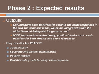 Phase 2 : Expected results 
 Outputs: 
 GoK supports cash transfers for chronic and acute responses in 
the arid and semi-arid lands, which are integrated within the 
wider National Safety Net Programme; and 
 HSNP households receive timely, predictable electronic cash 
transfers for both chronic and acute responses. 
 Key results by 2016/17: 
 Sustainability 
 Coverage and women beneficiaries 
 Poverty impact 
 Scalable safety nets for early crisis response 
 
