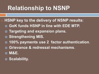 Relationship to NSNP 
 HSNP key to the delivery of NSNP results: 
 GoK funds HSNP in line with EDE MTP. 
 Targeting and expansion plans. 
 Strengthening MIS. 
 100% payments use 2 factor authentication. 
 Grievance & redressal mechanisms. 
 M&E. 
 Scalability. 
 