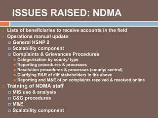 ISSUES RAISED: NDMA 
 Lists of beneficiaries to receive accounts in the field 
 Operations manual update: 
 General HSNP 2 
 Scalability component 
 Complaints & Grievances Procedures 
 Categorisation by county/ type 
 Reporting procedures & processes 
 Resolution procedures & processes (county/ central) 
 Clarifying R&R of diff stakeholders in the above 
 Reporting and M&E of on complaints received & resolved online 
 Training of NDMA staff 
 MIS use & analysis 
 C&G procedures 
 M&E 
 Scalability component 
 