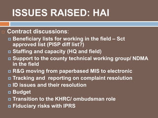 ISSUES RAISED: HAI 
 Contract discussions: 
 Beneficiary lists for working in the field – Sct 
approved list (PISP diff list?) 
 Staffing and capacity (HQ and field) 
 Support to the county technical working group/ NDMA 
in the field 
 R&G moving from paperbased MIS to electronic 
 Tracking and reporting on complaint resolution 
 ID issues and their resolution 
 Budget 
 Transition to the KHRC/ ombudsman role 
 Fiduciary risks with IPRS 
 