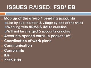 ISSUES RAISED: FSD/ EB 
 Mop up of the group 1 pending accounts 
 List by sub-location & village by end of the week 
Working with NDMA & HAI to mobilise 
Will not be charged & accounts ongoing 
 Accounts opened cards in pocket 10% 
 Coordination of work plans 
 Communication 
 Complaints 
 IDs 
 275K HHs 
 