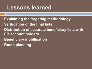 Lessons learned 
 Explaining the targeting methodology 
 Verification of the final lists 
 Distribution of accurate beneficiary lists with 
EB account holders 
 Beneficiary mobilisation 
 Route planning 
 