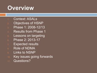 Overview 
1. Context: ASALs 
2. Objectives of HSNP 
3. Phase 1: 2008-12/13 
4. Results from Phase 1 
5. Lessons on targeting 
6. Phase 2: 2013-17 
7. Expected results 
8. Role of NDMA 
9. Links to NSNP 
10. Key issues going forwards 
11. Questions? 
 