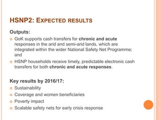 HSNP2: EXPECTED RESULTS 
Outputs: 
 GoK supports cash transfers for chronic and acute 
responses in the arid and semi-arid lands, which are 
integrated within the wider National Safety Net Programme; 
and 
 HSNP households receive timely, predictable electronic cash 
transfers for both chronic and acute responses. 
Key results by 2016/17: 
 Sustainability 
 Coverage and women beneficiaries 
 Poverty impact 
 Scalable safety nets for early crisis response 
 