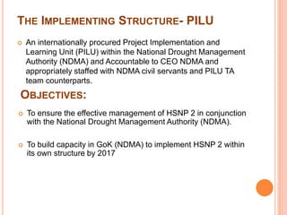 THE IMPLEMENTING STRUCTURE- PILU 
 An internationally procured Project Implementation and 
Learning Unit (PILU) within the National Drought Management 
Authority (NDMA) and Accountable to CEO NDMA and 
appropriately staffed with NDMA civil servants and PILU TA 
team counterparts. 
OBJECTIVES: 
 To ensure the effective management of HSNP 2 in conjunction 
with the National Drought Management Authority (NDMA). 
 To build capacity in GoK (NDMA) to implement HSNP 2 within 
its own structure by 2017 
 