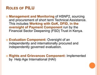 ROLES OF PILU 
 Management and Monitoring of HSNP2, sourcing 
and procurement of short term Technical Assistance. 
This includes Working with GoK, DFID, in the 
oversight of Payment Component run by the 
Financial Sector Deepening (FSD) Trust in Kenya. 
 Evaluation Component: Oversight of an 
independently and internationally procured and 
independently governed evaluation. 
 Rights and Grievances Component: Implemented 
by Help Age International (HAI) 
 