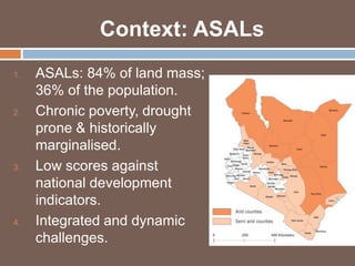 Context: ASALs 
1. ASALs: 84% of land mass; 
36% of the population. 
2. Chronic poverty, drought 
prone & historically 
marginalised. 
3. Low scores against 
national development 
indicators. 
4. Integrated and dynamic 
challenges. 
 