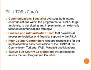 PILU TORS CONT’D 
 Communications Specialist oversees both internal 
communications within the programme to HSNP2 target 
audience, to developing and implementing an externally 
focused communications strategy; 
 Finance and Administration Team that provides all 
necessary logistical and financial support to the PILU; 
 Four County Coordinators who are responsible for the 
implementation and coordination of the HSNP at the 
County level- Turkana, Wajir, Marsabit and Mandera. 
 Twelve Sub-County Coordinators will be recruited 
across the four Programme Counties 
 