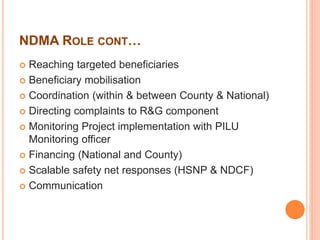 NDMA ROLE CONT… 
 Reaching targeted beneficiaries 
 Beneficiary mobilisation 
 Coordination (within & between County & National) 
 Directing complaints to R&G component 
 Monitoring Project implementation with PILU 
Monitoring officer 
 Financing (National and County) 
 Scalable safety net responses (HSNP & NDCF) 
 Communication 
 