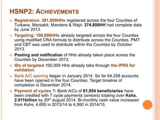 HSNP2: ACHIEVEMENTS 
 Registration: 381,800HHs registered across the four Counties of 
Turkana, Marsabit, Mandera & Wajir. 374,806HH had complete data 
by June 2013. 
 Targeting: 100,000HHs already targeted across the four Counties 
using modified CRA formula to distribute across the Counties. PMT 
and CBT was used to distribute within the Counties by October 
2013. 
 Posting and notification of HHs already taken place across the 
Counties by December 2013. 
 IDs of targeted 100,000 HHs already take through the IPRS for 
validation. 
 Bank A/C opening began in January 2014. So far 64,258 accounts 
have been opened in the four Counties. Target timeline of 
completion is December 2014. 
 Payment of cycles 7: Bank A/Cs of 61,854 beneficiaries have 
been credited with 7 cycle payments (arrears) totaling over Kshs. 
2.011billion by 20th august 2014. Bi-monthly cash value increased 
from Kshs. 4,600 in 2013/14 to 4,900 in 2014/15. 
 