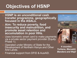 Objectives of HSNP 
 HSNP is an unconditional cash 
transfer programme, geographically 
focused in the ASALs. 
 Aim: To reduce poverty, food 
insecurity and malnutrition, and 
promote asset retention and 
accumulation in poor HHs. 
 Uses biometric smart card to make payments 
via a private sector payment provider (Equity 
Phase 1). 
 Operated under Ministry of State for the 
Development of Northern Kenya and Other 
Arid Lands. 
 Financial support from DFID & AusAID. 
4 counties: 
Turkana, Marsabit, 
Mandera and Wajir 
 