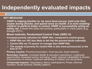 Independently evaluated impacts 
KEY MESSAGE: 
 HSNP is helping families to: be more food secure; hold onto their 
assets during shocks; and spend more on health. It is even enabling 
children to perform better in school. HSNP is successfully acting as 
safety net. It slows the slide into poverty, particularly in crisis years (e.g. 
drought 2011). 
 Mixed methods; Randomised Control Trials (2009-12) 
 Increased poverty reduction for HSNP HHs, compared to control group: 
 HSNP HHs are 10% less likely to fall into the poorest decile nationally. 
 Control HHs are 7% poorer on average than HSNP HHs. 
 The severity of poverty for control HHs is also more pronounced, to the 
tune of 7%. 
 Primary impacts: Poverty/consumption; Food security; Asset retention. 
 Secondary impacts: Increased health & education expenditure; Livelihoods 
opportunities; increased saving, borrowing, credit; reduced vulnerability to shocks; 
Empowerment of women; improved well-being of children and old persons. 
 Unintended impacts: Dependency (labour participation); Prices; Informal 
transfers; Social tensions; Mobility patterns. 
 