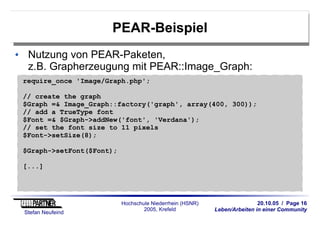 20.10.05 / Page 16
Leben/Arbeiten in einer Community
Stefan Neufeind
Hochschule Niederrhein (HSNR)
2005, Krefeld
PEAR-Beispiel
Nutzung von PEAR-Paketen,
z.B. Grapherzeugung mit PEAR::Image_Graph:
require_once 'Image/Graph.php';
// create the graph
$Graph =& Image_Graph::factory('graph', array(400, 300));
// add a TrueType font
$Font =& $Graph->addNew('font', 'Verdana');
// set the font size to 11 pixels
$Font->setSize(8);
$Graph->setFont($Font);
[...]
 