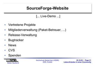 20.10.05 / Page 21
Leben/Arbeiten in einer Community
Stefan Neufeind
Hochschule Niederrhein (HSNR)
2005, Krefeld
SourceForge-Website
[... Live-Demo ...]
Vertretene Projekte
Mitgliederverwaltung (Paket-Betreuer, ...)
Release-Verwaltung
Bugtracker
News
CVS
Spenden
 