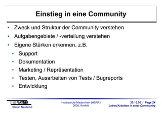 20.10.05 / Page 24
Leben/Arbeiten in einer Community
Stefan Neufeind
Hochschule Niederrhein (HSNR)
2005, Krefeld
Einstieg in eine Community
Zweck und Struktur der Community verstehen
Aufgabengebiete / -verteilung verstehen
Eigene Stärken erkennen, z.B.
Support
Dokumentation
Marketing / Repräsentation
Testen, Ausarbeiten von Tests / Bugreports
Entwicklung
 