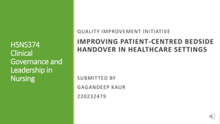 HSNS374
Clinical
Governance and
Leadership in
Nursing
QUALITY IMPROVEMENT INITIATIVE
IMPROVING PATIENT-CENTRED BEDSIDE
HANDOVER IN HEALTHCARE SETTINGS
SUBMITTED BY
GAGANDEEP KAUR
220232479
 