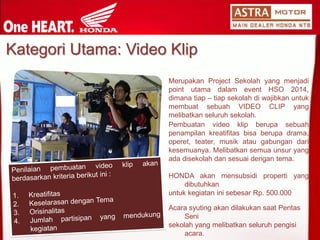 KategoriUtama: Video Klip 
MerupakanProjectSekolahyangmenjadipointutamadalameventHSO2014, dimanatiap–tiapsekolahdiwajibkanuntukmembuatsebuahVIDEOCLIPyangmelibatkanseluruhsekolah. 
Pembuatanvideoklipberupasebuahpenampilankreatifitasbisaberupadrama, operet,teater,musikataugabungandarikesemuanya.Melibatkansemuaunsuryangadadisekolahdansesuaidengantema. 
HONDAakanmensubsidipropertiyangdibutuhkan 
untukkegiataninisebesarRp.500.000 
AcarasyutingakandilakukansaatPentasSeni 
sekolahyang melibatkanseluruhpengisiacara.  