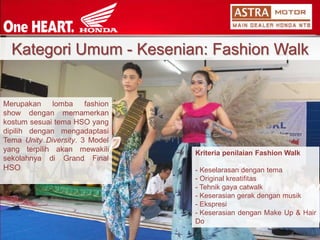 MerupakanlombafashionshowdenganmemamerkankostumsesuaitemaHSOyangdipilihdenganmengadaptasiTemaUnityDiversity.3ModelyangterpilihakanmewakilisekolahnyadiGrandFinalHSOKategoriUmum-Kesenian: Fashion WalkKriteriapenilaianFashionWalk 
-Keselarasandengantema 
-Originalkreatifitas 
-Tehnikgayacatwalk 
-Keserasiangerakdenganmusik 
-Ekspresi 
-KeserasiandenganMakeUp&HairDo  