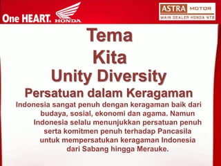 Unity Diversity 
PersatuandalamKeragaman 
Indonesia sangatpenuhdengankeragamanbaikdaribudaya, sosial, ekonomidanagama. NamunIndonesia selalumenunjukkanpersatuanpenuhsertakomitmenpenuhterhadapPancasilauntukmempersatukankeragamanIndonesia dariSabanghinggaMerauke. Tema Kita  